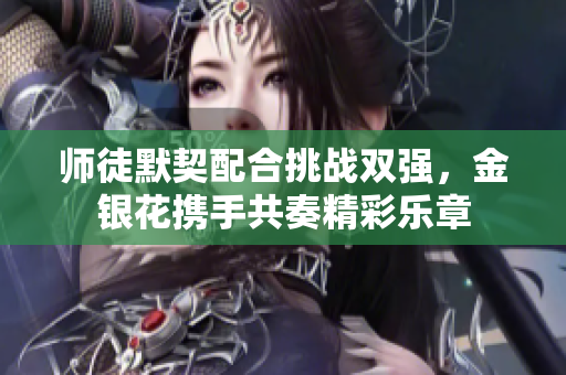 师徒默契配合挑战双强，金银花携手共奏精彩乐章