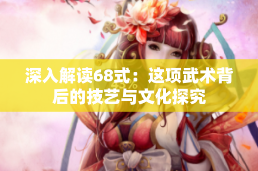 深入解读68式：这项武术背后的技艺与文化探究