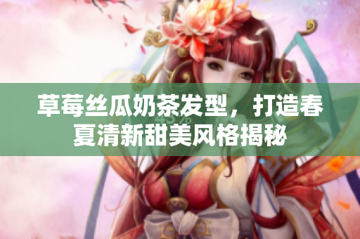 草莓丝瓜奶茶发型，打造春夏清新甜美风格揭秘