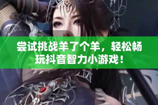 尝试挑战羊了个羊，轻松畅玩抖音智力小游戏！