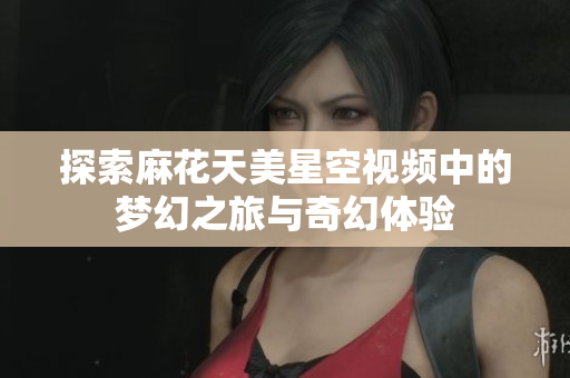 探索麻花天美星空视频中的梦幻之旅与奇幻体验