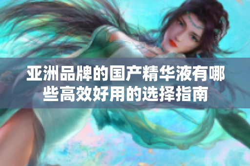 亚洲品牌的国产精华液有哪些高效好用的选择指南