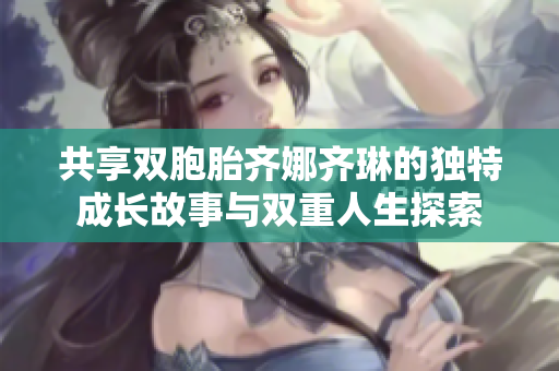 共享双胞胎齐娜齐琳的独特成长故事与双重人生探索