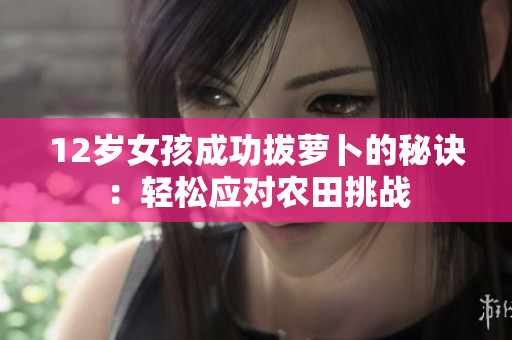 12岁女孩成功拔萝卜的秘诀：轻松应对农田挑战