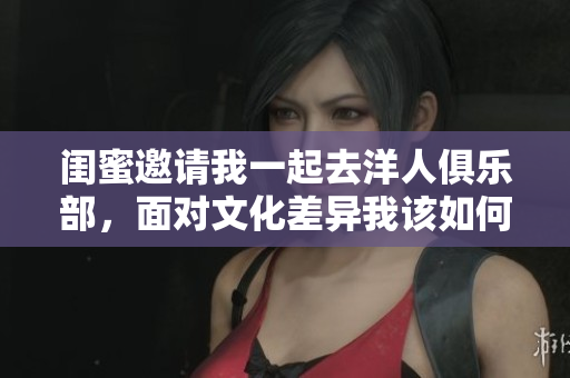 闺蜜邀请我一起去洋人俱乐部，面对文化差异我该如何应对