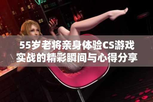 55岁老将亲身体验CS游戏实战的精彩瞬间与心得分享