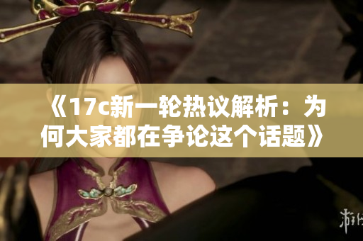 《17c新一轮热议解析：为何大家都在争论这个话题》