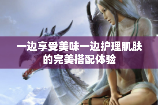 一边享受美味一边护理肌肤的完美搭配体验