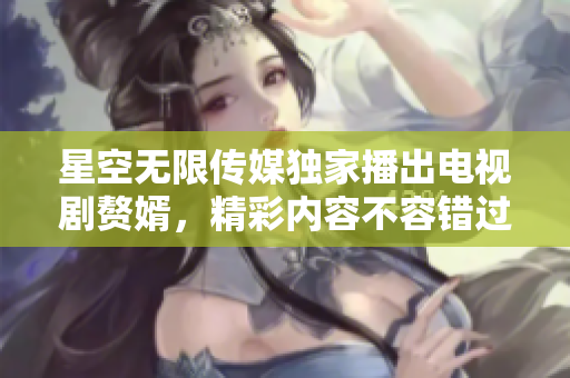 星空无限传媒独家播出电视剧赘婿，精彩内容不容错过
