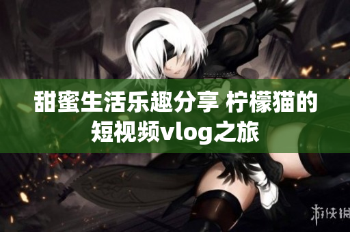 甜蜜生活乐趣分享 柠檬猫的短视频vlog之旅