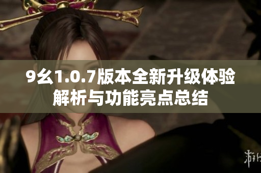 9幺1.0.7版本全新升级体验解析与功能亮点总结