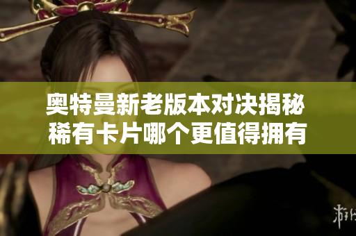 奥特曼新老版本对决揭秘 稀有卡片哪个更值得拥有