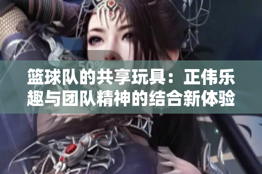 篮球队的共享玩具：正伟乐趣与团队精神的结合新体验
