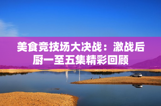 美食竞技场大决战：激战后厨一至五集精彩回顾