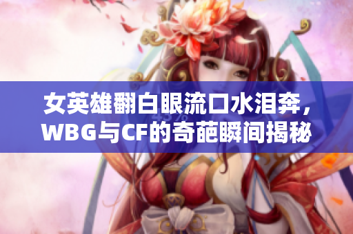 女英雄翻白眼流口水泪奔，WBG与CF的奇葩瞬间揭秘