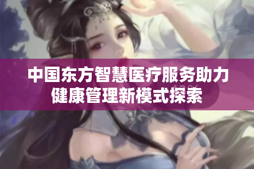 中国东方智慧医疗服务助力健康管理新模式探索