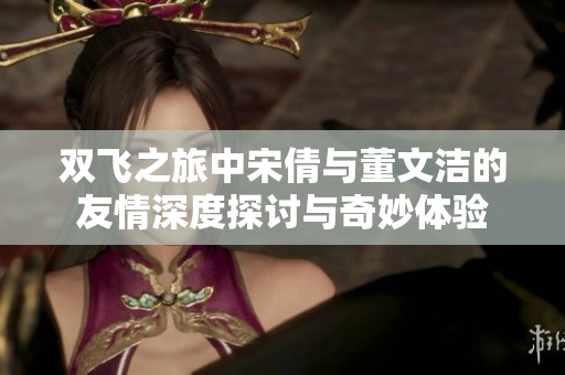 双飞之旅中宋倩与董文洁的友情深度探讨与奇妙体验