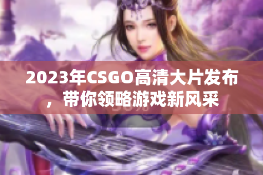 2023年CSGO高清大片发布，带你领略游戏新风采