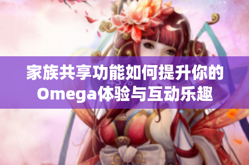家族共享功能如何提升你的Omega体验与互动乐趣