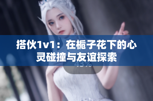 搭伙1v1：在栀子花下的心灵碰撞与友谊探索