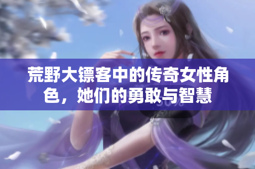 荒野大镖客中的传奇女性角色，她们的勇敢与智慧