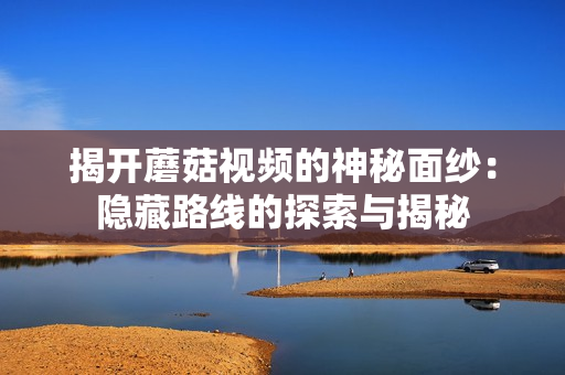 揭开蘑菇视频的神秘面纱：隐藏路线的探索与揭秘