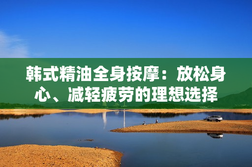 韩式精油全身按摩：放松身心、减轻疲劳的理想选择