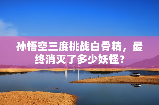 孙悟空三度挑战白骨精，最终消灭了多少妖怪？