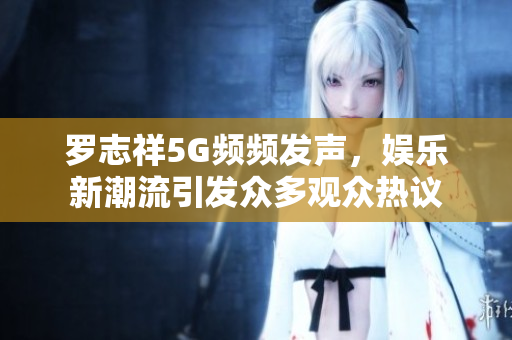 罗志祥5G频频发声，娱乐新潮流引发众多观众热议