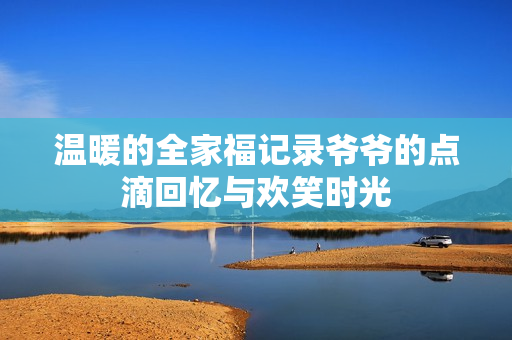 温暖的全家福记录爷爷的点滴回忆与欢笑时光
