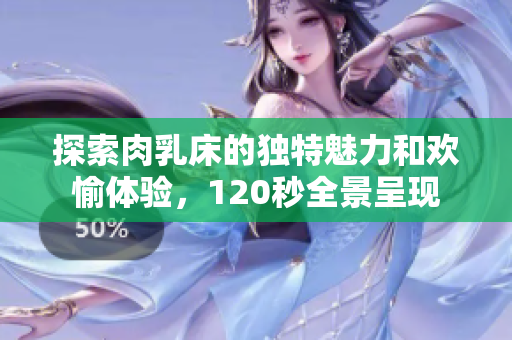 探索肉乳床的独特魅力和欢愉体验，120秒全景呈现