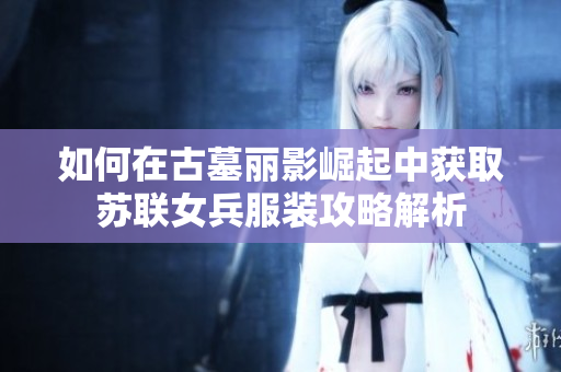 如何在古墓丽影崛起中获取苏联女兵服装攻略解析