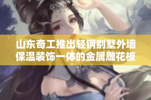 山东奇工推出轻钢别墅外墙保温装饰一体的金属雕花板定制服务
