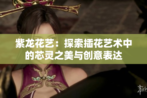 紫龙花艺：探索插花艺术中的芯灵之美与创意表达
