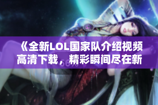 《全新LOL国家队介绍视频高清下载，精彩瞬间尽在新片场》