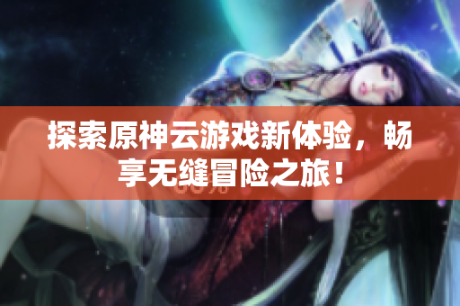 探索原神云游戏新体验，畅享无缝冒险之旅！