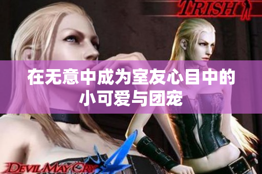 在无意中成为室友心目中的小可爱与团宠
