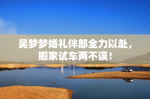 吴梦梦婚礼伴郎全力以赴，搬家试车两不误！