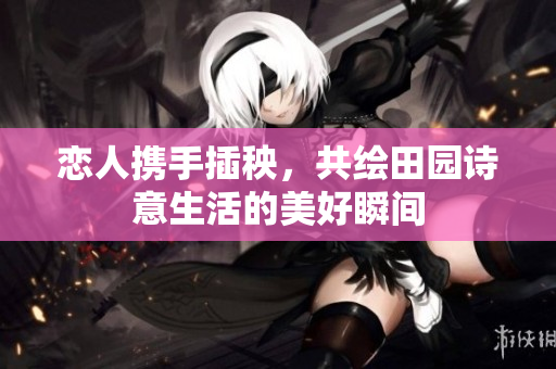 恋人携手插秧，共绘田园诗意生活的美好瞬间