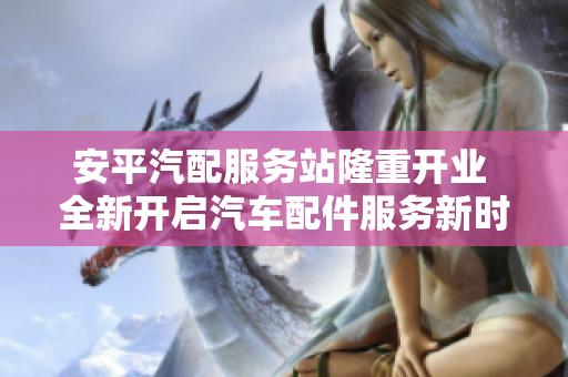 安平汽配服务站隆重开业 全新开启汽车配件服务新时代
