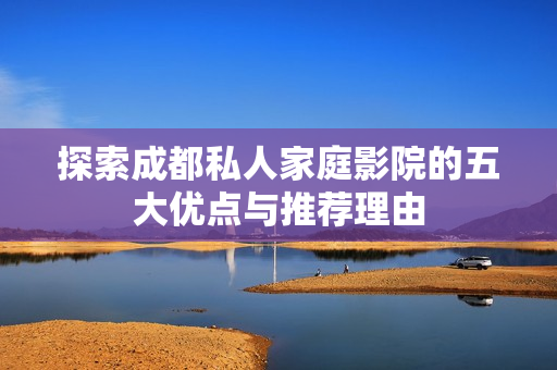 探索成都私人家庭影院的五大优点与推荐理由