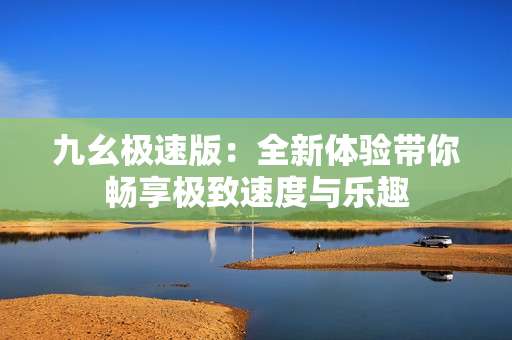 九幺极速版：全新体验带你畅享极致速度与乐趣