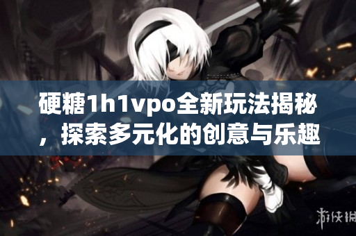 硬糖1h1vpo全新玩法揭秘，探索多元化的创意与乐趣