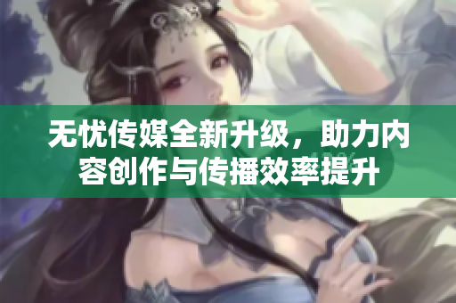 无忧传媒全新升级，助力内容创作与传播效率提升