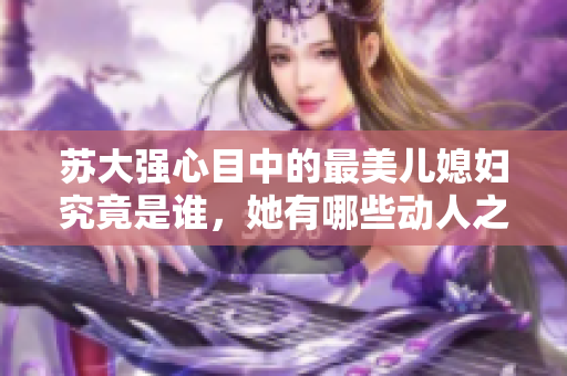 苏大强心目中的最美儿媳妇究竟是谁，她有哪些动人之处