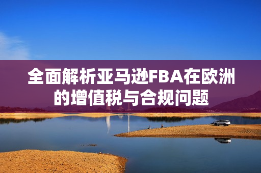 全面解析亚马逊FBA在欧洲的增值税与合规问题