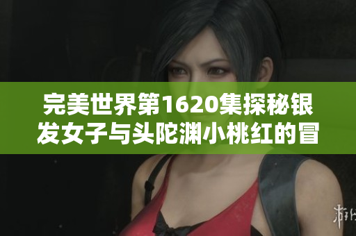 完美世界第1620集探秘银发女子与头陀渊小桃红的冒险故事