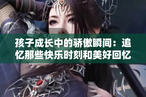 孩子成长中的骄傲瞬间：追忆那些快乐时刻和美好回忆