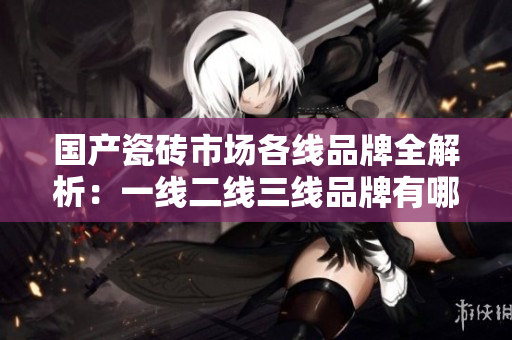 国产瓷砖市场各线品牌全解析：一线二线三线品牌有哪些