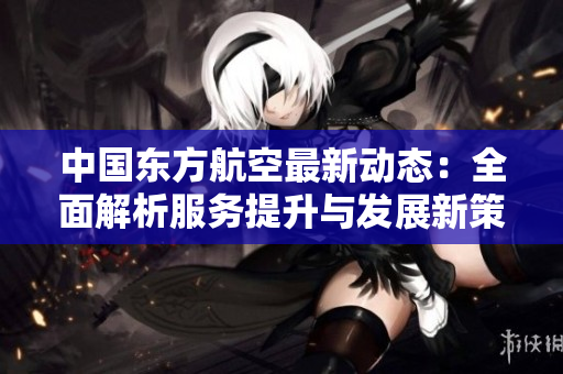 中国东方航空最新动态：全面解析服务提升与发展新策略
